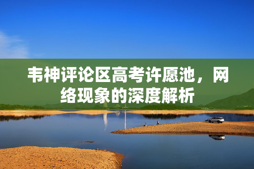 韦神评论区高考许愿池，网络现象的深度解析