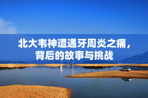 北大韦神遭遇牙周炎之痛，背后的故事与挑战
