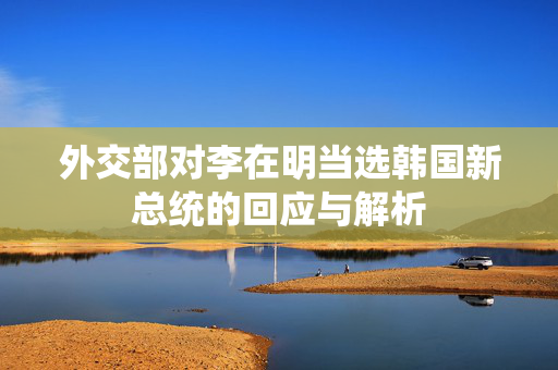 外交部对李在明当选韩国新总统的回应与解析