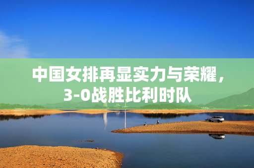中国女排再显实力与荣耀，3-0战胜比利时队