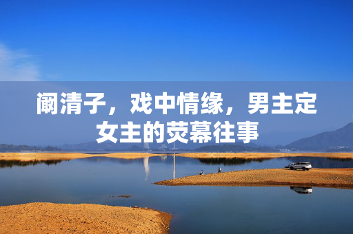 阚清子，戏中情缘，男主定女主的荧幕往事