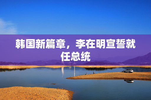 韩国新篇章，李在明宣誓就任总统