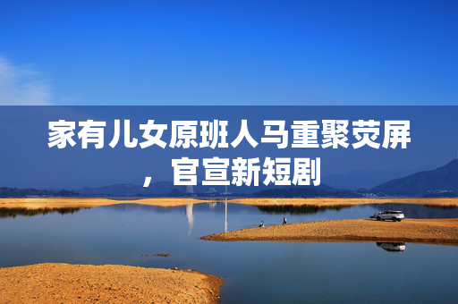 家有儿女原班人马重聚荧屏，官宣新短剧