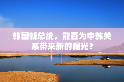 韩国新总统，能否为中韩关系带来新的曙光？