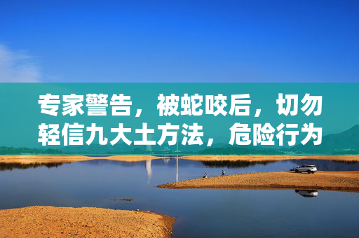 专家警告，被蛇咬后，切勿轻信九大土方法，危险行为需避免