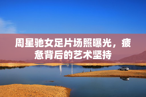 周星驰女足片场照曝光，疲惫背后的艺术坚持