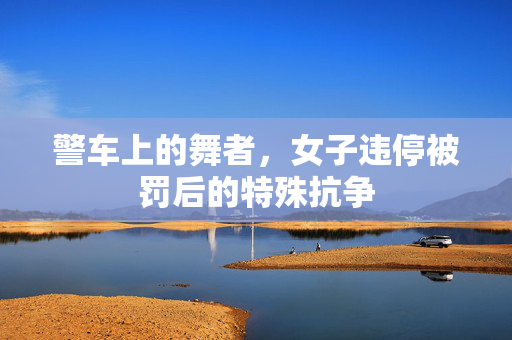 警车上的舞者，女子违停被罚后的特殊抗争