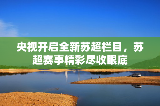 央视开启全新苏超栏目，苏超赛事精彩尽收眼底