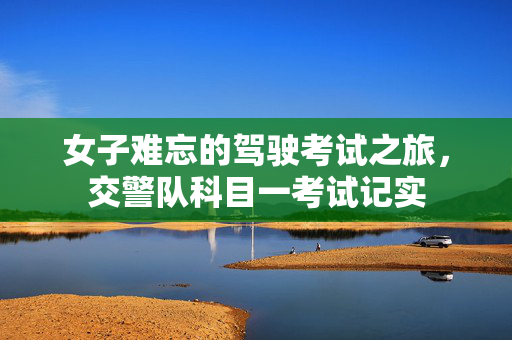 女子难忘的驾驶考试之旅，交警队科目一考试记实