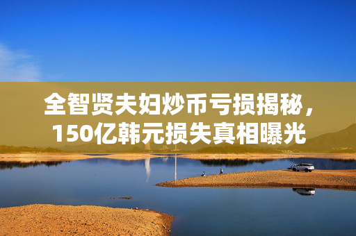 全智贤夫妇炒币亏损揭秘，150亿韩元损失真相曝光