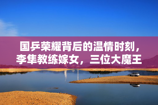 国乒荣耀背后的温情时刻，李隼教练嫁女，三位大魔王泪洒现场
