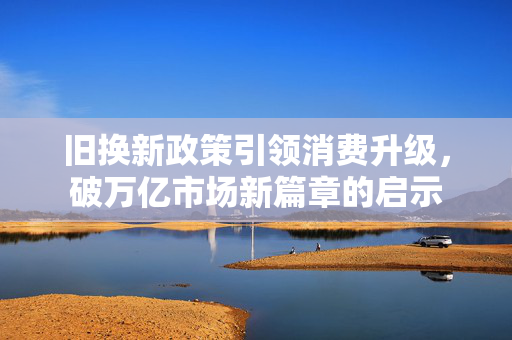 旧换新政策引领消费升级，破万亿市场新篇章的启示
