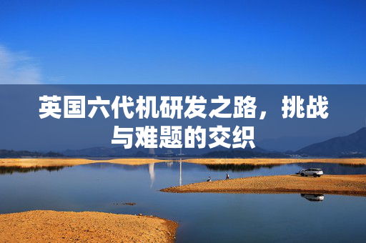 英国六代机研发之路，挑战与难题的交织