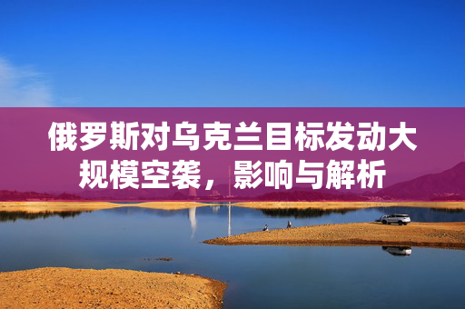 俄罗斯对乌克兰目标发动大规模空袭，影响与解析