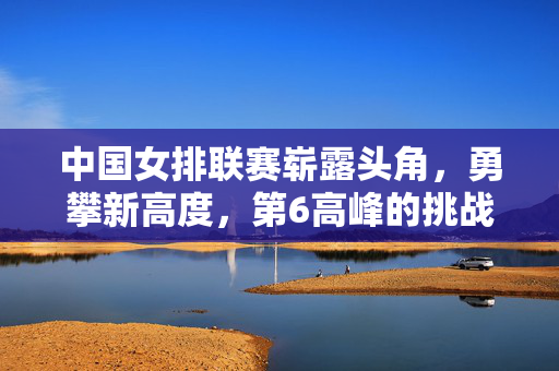 中国女排联赛崭露头角，勇攀新高度，第6高峰的挑战与突破