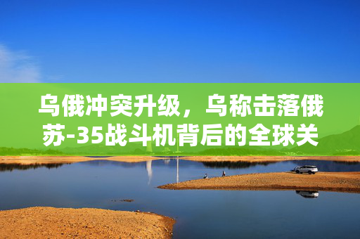 乌俄冲突升级，乌称击落俄苏-35战斗机背后的全球关注
