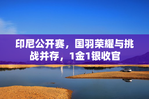 印尼公开赛，国羽荣耀与挑战并存，1金1银收官