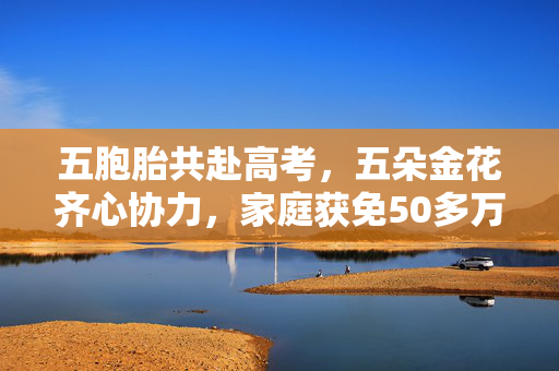 五胞胎共赴高考，五朵金花齐心协力，家庭获免50多万学费