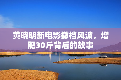 黄晓明新电影撤档风波，增肥30斤背后的故事