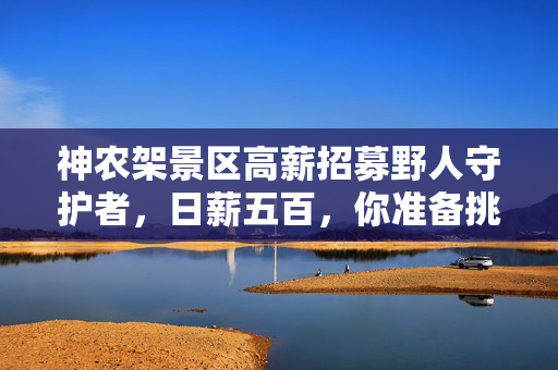 神农架景区高薪招募野人守护者，日薪五百，你准备挑战了吗？