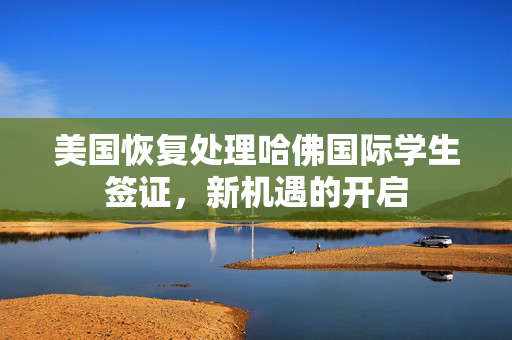 美国恢复处理哈佛国际学生签证，新机遇的开启