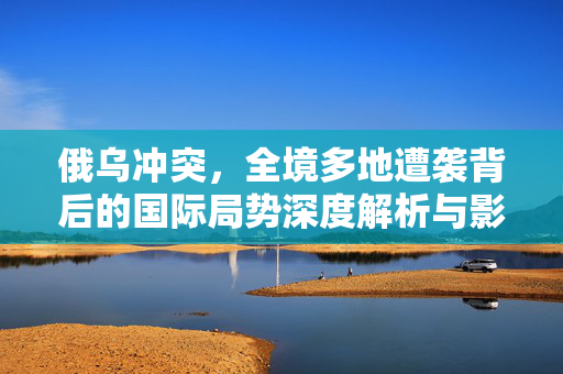 俄乌冲突，全境多地遭袭背后的国际局势深度解析与影响
