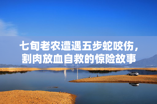 七旬老农遭遇五步蛇咬伤，割肉放血自救的惊险故事