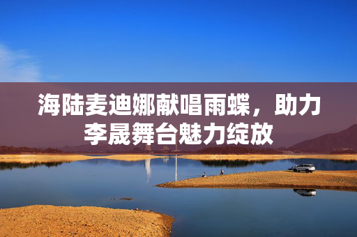 海陆麦迪娜献唱雨蝶，助力李晟舞台魅力绽放