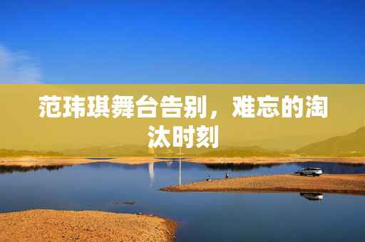 范玮琪舞台告别，难忘的淘汰时刻