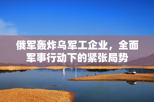 俄军轰炸乌军工企业，全面军事行动下的紧张局势