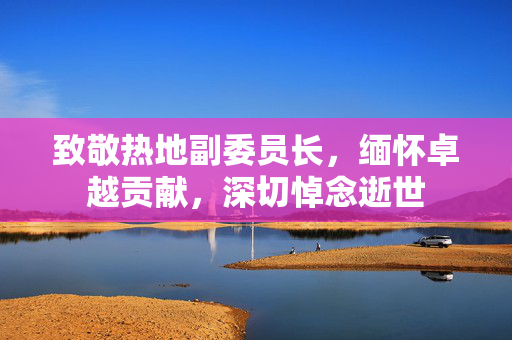 致敬热地副委员长，缅怀卓越贡献，深切悼念逝世
