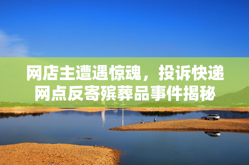 网店主遭遇惊魂，投诉快递网点反寄殡葬品事件揭秘