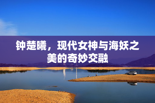 钟楚曦，现代女神与海妖之美的奇妙交融