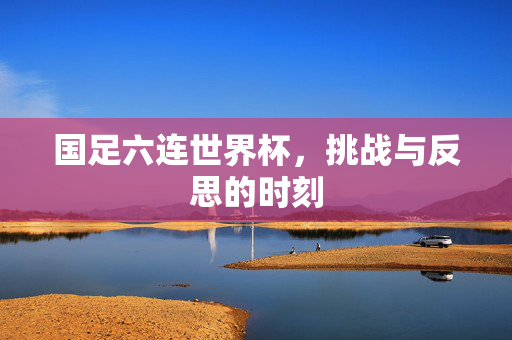 国足六连世界杯，挑战与反思的时刻