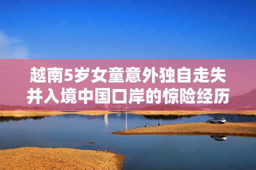 越南5岁女童意外独自走失并入境中国口岸的惊险经历