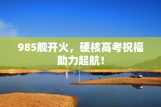 985舰开火，硬核高考祝福助力起航！
