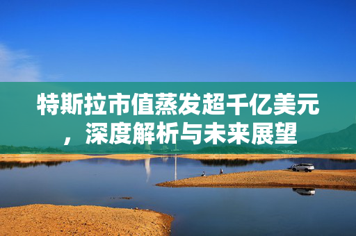特斯拉市值蒸发超千亿美元，深度解析与未来展望