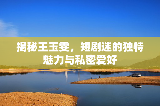 揭秘王玉雯，短剧迷的独特魅力与私密爱好