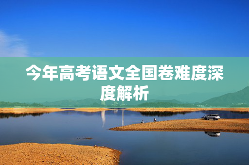 今年高考语文全国卷难度深度解析