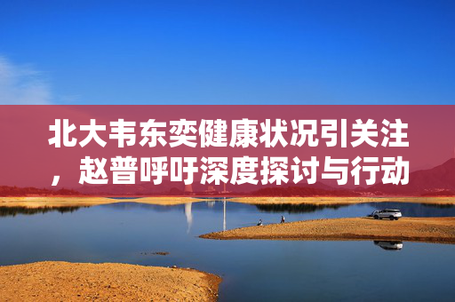 北大韦东奕健康状况引关注，赵普呼吁深度探讨与行动的必要性