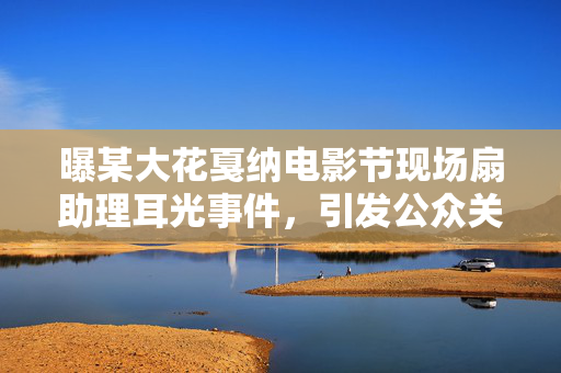 曝某大花戛纳电影节现场扇助理耳光事件，引发公众关注与热议