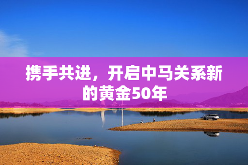 携手共进，开启中马关系新的黄金50年