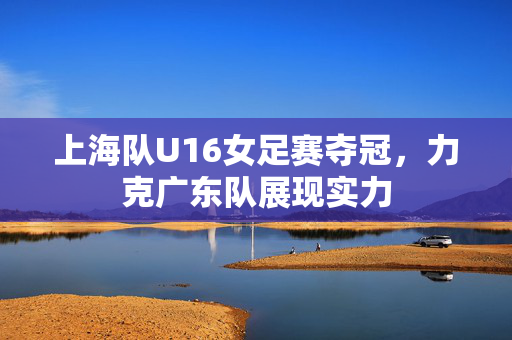 上海队U16女足赛夺冠，力克广东队展现实力