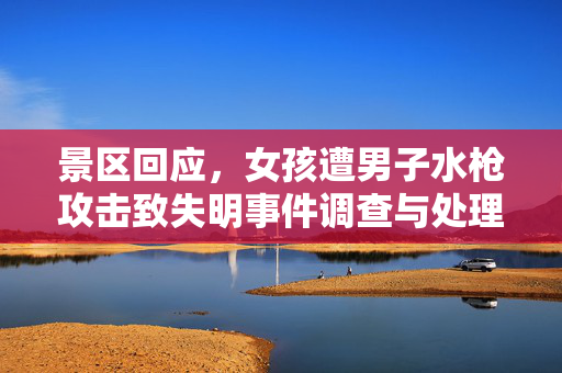 景区回应，女孩遭男子水枪攻击致失明事件调查与处理进展报告