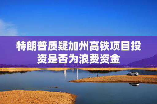 特朗普质疑加州高铁项目投资是否为浪费资金