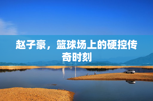 赵子豪，篮球场上的硬控传奇时刻