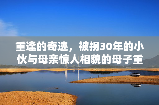 重逢的奇迹，被拐30年的小伙与母亲惊人相貌的母子重聚