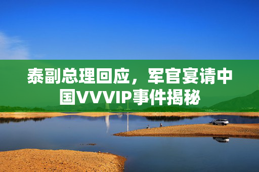 泰副总理回应，军官宴请中国VVVIP事件揭秘