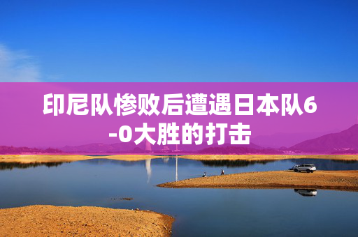 印尼队惨败后遭遇日本队6-0大胜的打击