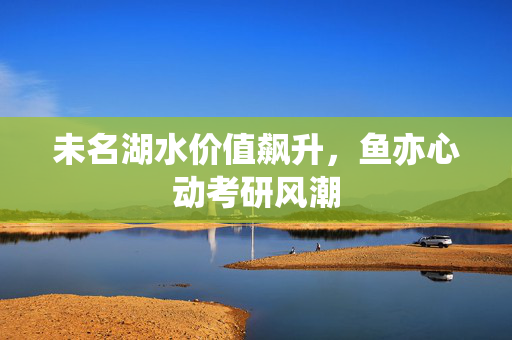未名湖水价值飙升，鱼亦心动考研风潮